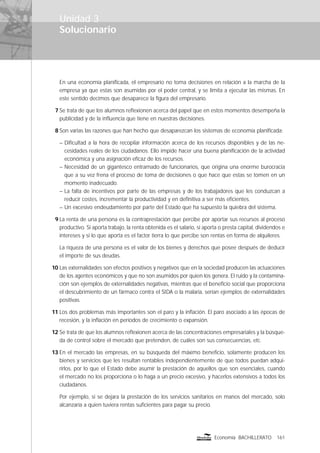 Solucionario
161Economía BACHILLERATO
Unidad 3
En una economía planiﬁcada, el empresario no toma decisiones en relación a la marcha de la
empresa ya que estas son asumidas por el poder central, y se limita a ejecutar las mismas. En
este sentido decimos que desaparece la ﬁgura del empresario.
7 Se trata de que los alumnos reﬂexionen acerca del papel que en estos momentos desempeña la
publicidad y de la inﬂuencia que tiene en nuestras decisiones.
8 Son varias las razones que han hecho que desaparezcan los sistemas de economía planiﬁcada:
– Diﬁcultad a la hora de recopilar información acerca de los recursos disponibles y de las ne-
cesidades reales de los ciudadanos. Ello impide hacer una buena planiﬁcación de la actividad
económica y una asignación eﬁcaz de los recursos.
– Necesidad de un gigantesco entramado de funcionarios, que origina una enorme burocracia
que a su vez frena el proceso de toma de decisiones o que hace que estas se tomen en un
momento inadecuado.
– La falta de incentivos por parte de las empresas y de los trabajadores que les conduzcan a
reducir costes, incrementar la productividad y en deﬁnitiva a ser más eﬁcientes.
– Un excesivo endeudamiento por parte del Estado que ha supuesto la quiebra del sistema.
9 La renta de una persona es la contraprestación que percibe por aportar sus recursos al proceso
productivo. Si aporta trabajo, la renta obtenida es el salario, si aporta o presta capital, dividendos e
intereses y si lo que aporta es el factor tierra lo que percibe son rentas en forma de alquileres.
La riqueza de una persona es el valor de los bienes y derechos que posee después de deducir
el importe de sus deudas.
10 Las externalidades son efectos positivos y negativos que en la sociedad producen las actuaciones
de los agentes económicos y que no son asumidos por quien los genera. El ruido y la contamina-
ción son ejemplos de externalidades negativas, mientras que el beneﬁcio social que proporciona
el descubrimiento de un fármaco contra el SIDA o la malaria, serían ejemplos de externalidades
positivas.
11 Los dos problemas más importantes son el paro y la inﬂación. El paro asociado a las épocas de
recesión, y la inﬂación en períodos de crecimiento o expansión.
12 Se trata de que los alumnos reﬂexionen acerca de las concentraciones empresariales y la búsque-
da de control sobre el mercado que pretenden, de cuáles son sus consecuencias, etc.
13 En el mercado las empresas, en su búsqueda del máximo beneﬁcio, solamente producen los
bienes y servicios que les resultan rentables independientemente de que todos puedan adqui-
rirlos, por lo que el Estado debe asumir la prestación de aquellos que son esenciales, cuando
el mercado no los proporciona o lo haga a un precio excesivo, y hacerlos extensivos a todos los
ciudadanos.
Por ejemplo, si se dejara la prestación de los servicios sanitarios en manos del mercado, solo
alcanzaría a quien tuviera rentas suﬁcientes para pagar su precio.
 