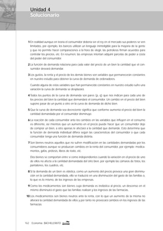 162 Economía BACHILLERATO
Solucionario
Unidad 4
1 En realidad aunque en teoría el consumidor debería ser el rey en el mercado sus poderes se ven
limitados, por ejemplo, los bancos utilizan un lenguaje ininteligible para la mayoría de la gente
y que no permite hacer comparaciones a la hora de elegir, las petroleras ﬁrman acuerdos para
controlar los precios, etc. En resumen, las empresas intentan adquirir parcelas de poder a costa
del poder del consumidor.
2 La función de demanda relaciona para cada valor del precio de un bien la cantidad que el con-
sumidor deseará demandar.
3 Los gustos, la renta y el precio de los demás bienes son variables que permanecerán constantes
en nuestro estudio para obtener la curva de demanda de ordenadores.
Cuando alguna de estas variables que han permanecido constantes en nuestro estudio sufre una
variación la curva de demanda se desplazará.
4 Todos los puntos de la curva de demanda son pares (p, q) que nos indican para cada uno de
los precios del bien la cantidad que demandará el consumidor. Un cambio en el precio del bien
supone pasar de un punto a otro en la curva de demanda de dicho bien.
5 Que la curva de demanda sea decreciente signiﬁca que conforme aumenta el precio del bien la
cantidad demandada por el consumidor disminuye.
6 La reacción de cada consumidor ante los cambios en las variables que inﬂuyen en el consumo
es diferente, así mientras que un aumento en el precio puede hacer que un consumidor deje
de comprar un bien, a otro apenas le afectará a la cantidad que demande. Esto determina que
la función de demanda individual diﬁera según las características del consumidor o que cada
consumidor tenga una función de demanda distinta.
7 Son bienes neutros aquellos que no sufren modiﬁcación en las cantidades demandadas por los
consumidores aunque se produzcan cambios en la renta del consumidor, por ejemplo: medica-
mentos, gafas, prótesis, libros de texto, etc.
Dos bienes se comportan entre sí como independientes cuando la variación en el precio de uno
de ellos no afecta a la cantidad demandada del otro bien, por ejemplo las cámaras de fotos, los
pantalones, los cuadros, etc.
8 Si la demanda de un bien es elástica, como un aumento del precio provoca una gran disminu-
ción en la cantidad demandada, ello se traducirá en una disminución del gasto de las familias o,
lo que es lo mismo, de los ingresos de las empresas.
9 Como los medicamentos son bienes cuya demanda es inelástica al precio, un descenso en el
mismo disminuirá el gasto que las familias realizan y los ingresos de las farmacias.
10 Los medicamentos son bienes neutros ante la renta, con lo que un aumento de la misma no
alterará la cantidad demandada de ellos y por tanto no provocará cambios en los ingresos de las
farmacias.
 