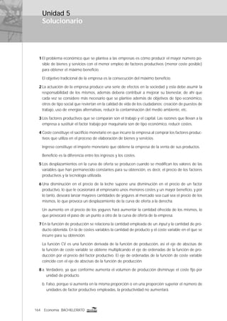 164 Economía BACHILLERATO
Solucionario
1 El problema económico que se plantea a las empresas es cómo producir el mayor número po-
sible de bienes y servicios con el menor empleo de factores productivos (menor coste posible)
para obtener el máximo beneﬁcio.
El objetivo tradicional de la empresa es la consecución del máximo beneﬁcio.
2 La actuación de la empresa produce una serie de efectos en la sociedad y esta debe asumir la
responsabilidad de los mismos, además debería contribuir a mejorar su bienestar, de ahí que
cada vez se considere más necesario que se plantee además de objetivos de tipo económico,
otros de tipo social que reviertan en la calidad de vida de los ciudadanos: creación de puestos de
trabajo, uso de energías alternativas, reducir la contaminación del medio ambiente, etc.
3 Los factores productivos que se comparan son el trabajo y el capital. Las razones que llevan a la
empresa a sustituir el factor trabajo por maquinaria son de tipo económico, reducir costes.
4 Coste constituye el sacriﬁcio monetario en que incurre la empresa al comprar los factores produc-
tivos que utiliza en el proceso de elaboración de bienes y servicios.
Ingreso constituye el importe monetario que obtiene la empresa de la venta de sus productos.
Beneﬁcio es la diferencia entre los ingresos y los costes.
5 Los desplazamientos en la curva de oferta se producen cuando se modiﬁcan los valores de las
variables que han permanecido constantes para su obtención, es decir, el precio de los factores
productivos y la tecnología utilizada.
6 Una disminución en el precio de la leche supone una disminución en el precio de un factor
productivo, lo que le ocasionará al empresario unos menores costes y un mayor beneﬁcio, y por
lo tanto, deseará lanzar mayores cantidades de yogures al mercado sea cual sea el precio de los
mismos, lo que provoca un desplazamiento de la curva de oferta a la derecha.
Un aumento en el precio de los yogures hará aumentar la cantidad ofrecida de los mismos, lo
que provocará el paso de un punto a otro de la curva de oferta de la empresa.
7 En la función de producción se relaciona la cantidad empleada de un input y la cantidad de pro-
ducto obtenida. En la de costes variables la cantidad de producto y el coste variable en el que se
incurre para su obtención.
La función CV es una función derivada de la función de producción, así el eje de abscisas de
la función de coste variable se obtiene multiplicando el eje de ordenadas de la función de pro-
ducción por el precio del factor productivo. El eje de ordenadas de la función de coste variable
coincide con el eje de abscisas de la función de producción.
8 a. Verdadero, ya que conforme aumenta el volumen de producción disminuye el coste ﬁjo por
unidad de producto.
b. Falso, porque si aumenta en la misma proporción o en una proporción superior el número de
unidades de factor productivo empleadas, la productividad no aumentará.
Unidad 5
 