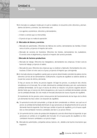 Solucionario
167Economía BACHILLERATO
Unidad 6
1 Un mercado es cualquier medio por el cual se establece el encuentro entre oferentes y deman-
dantes de bienes y servicios. Sus elementos son:
– Los agentes económicos: oferentes y demandantes.
– El bien o servicio que se intercambia.
– El precio al que se realiza la operación.
2 • Mercados de bienes y servicios:
– Mercado de automóviles. Oferentes las fábricas de coches, demandantes las familias. El bien
sería el coche y el precio el importe del coche.
– Mercado de servicios de hostelería. Oferentes los hoteles, demandantes los ciudadanos.
El servicio sería el alojamiento y el precio el importe del servicio prestado.
• Mercado de factores productivos:
– Mercado de trabajo. Oferentes los trabajadores, demandantes las empresas. El bien sería la
fuerza de trabajo y el precio el salario.
– Mercado de yeso. Oferentes las empresas que se dedican a fabricarlo. Demandantes las cons-
tructoras. El bien en este caso es el yeso y el precio el importe que corresponda.
3 Un mercado alcanza el equilibrio cuando para un precio determinado coinciden los planes de los
oferentes con los de los demandantes. Gráﬁcamente, el punto de equilibrio se obtiene donde se
cruzan las curvas de oferta y demanda.
Si hay un exceso de oferta, los precios bajarán. Al bajar los precios, se producen dos efectos
simultáneos en el mercado. Por un lado, disminuirá la cantidad ofertada y por otro, aumentará la
cantidad demandada, con lo que el exceso de oferta se reducirá. Los precios seguirán descen-
diendo hasta que el exceso de oferta desaparezca y de nuevo la cantidad demandada coincida
con la cantidad ofertada. De este modo el mercado alcanzará de nuevo el punto de equilibrio.
El movimiento de los precios como consecuencia del funcionamiento de las leyes de la oferta
y la demanda nos hace volver a la situación de equilibrio.
4 a. Si aumenta la renta del consumidor, y el tipo de bien considerado es inferior, sea cual sea el
precio, la cantidad demandada disminuirá, lo que provocará un desplazamiento de la curva de
demanda hacia la izquierda. Esto hará que cambie el punto de equilibrio y en el nuevo equili-
brio se intercambiarán menores cantidades del bien a un precio inferior.
b. Un aumento de los costes de producción desplaza la curva de oferta hacia la izquierda, lo que
provocará un cambio en el equilibrio del mercado. En el nuevo punto de equilibrio se inter-
cambiarán menores cantidades a un precio mayor.
5 – Mercado de automóviles, compañías aéreas, bancos, etc., debido a las fuertes inversiones que
requieren.
 