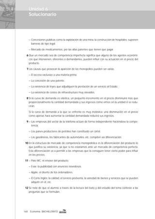 168 Economía BACHILLERATO
Solucionario
– Concesiones públicas como la explotación de una mina, la construcción de hospitales, suponen
barreras de tipo legal.
– Mercado de medicamentos, por las altas patentes que tienen que pagar.
6 Que un mercado sea de competencia imperfecta signiﬁca que alguno de los agentes económi-
cos que intervienen, oferentes o demandantes, pueden inﬂuir con su actuación en el precio del
producto.
7 Las causas que provocan la aparición de los monopolios pueden ser varias:
– El acceso exclusivo a una materia prima.
– La concesión de una patente.
– La existencia de leyes que adjudiquen la prestación de un servicio al Estado.
– La existencia de costes de infraestructura muy elevados.
8 Si la curva de demanda es elástica, un pequeño incremento en el precio disminuirá más que
proporcionalmente la cantidad demandada y sus ingresos como vimos en la unidad 4 se redu-
cirán.
Si la curva de demanda a la que se enfrenta es muy inelástica, una disminución en el precio
como apenas hará aumentar la cantidad demandada reducirá sus ingresos.
9 – Las empresas del sector de la telefonía actúan de forma independiente haciéndose la compe-
tencia.
– Los países productores de petróleo han constituido un cártel.
– Las gasolineras, los fabricantes de automóviles, etc. compiten vía diferenciación.
10 En la estructura de mercado de competencia monopolística es la diferenciación del producto lo
que justiﬁca su existencia, ya que si no estaríamos ante un mercado de competencia perfecta.
Esta diferenciación va a permitir a las empresas que la consiguen tener cierto poder para inﬂuir
en los precios.
11 – Pato WC: el envase del producto.
– Evax: la publicidad con anuncios novedosos.
– Apple: el diseño de los ordenadores.
– El Corte Inglés: la calidad, el servicio postventa, la variedad de bienes y servicios que se pueden
adquirir en él, etc.
12 Se trata de que el alumno a través de la lectura del texto y del estudio del tema conteste a las
preguntas que se formulan.
Unidad 6
 