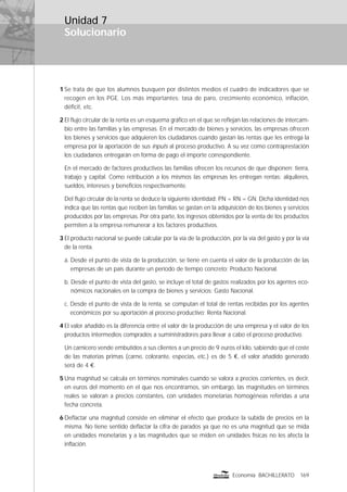 Solucionario
169Economía BACHILLERATO
1 Se trata de que los alumnos busquen por distintos medios el cuadro de indicadores que se
recogen en los PGE. Los más importantes: tasa de paro, crecimiento económico, inﬂación,
déﬁcit, etc.
2 El ﬂujo circular de la renta es un esquema gráﬁco en el que se reﬂejan las relaciones de intercam-
bio entre las familias y las empresas. En el mercado de bienes y servicios, las empresas ofrecen
los bienes y servicios que adquieren los ciudadanos cuando gastan las rentas que les entrega la
empresa por la aportación de sus inputs al proceso productivo. A su vez como contraprestación
los ciudadanos entregarán en forma de pago el importe correspondiente.
En el mercado de factores productivos las familias ofrecen los recursos de que disponen: tierra,
trabajo y capital. Como retribución a los mismos las empresas les entregan rentas: alquileres,
sueldos, intereses y beneﬁcios respectivamente.
Del ﬂujo circular de la renta se deduce la siguiente identidad: PN = RN = GN. Dicha identidad nos
indica que las rentas que reciben las familias se gastan en la adquisición de los bienes y servicios
producidos por las empresas. Por otra parte, los ingresos obtenidos por la venta de los productos
permiten a la empresa remunerar a los factores productivos.
3 El producto nacional se puede calcular por la vía de la producción, por la vía del gasto y por la vía
de la renta.
a. Desde el punto de vista de la producción, se tiene en cuenta el valor de la producción de las
empresas de un país durante un período de tiempo concreto: Producto Nacional.
b. Desde el punto de vista del gasto, se incluye el total de gastos realizados por los agentes eco-
nómicos nacionales en la compra de bienes y servicios: Gasto Nacional.
c. Desde el punto de vista de la renta, se computan el total de rentas recibidas por los agentes
económicos por su aportación al proceso productivo: Renta Nacional.
4 El valor añadido es la diferencia entre el valor de la producción de una empresa y el valor de los
productos intermedios comprados a suministradores para llevar a cabo el proceso productivo.
Un carnicero vende embutidos a sus clientes a un precio de 9 euros el kilo, sabiendo que el coste
de las materias primas (carne, colorante, especias, etc.) es de 5 €, el valor añadido generado
será de 4 €.
5 Una magnitud se calcula en términos nominales cuando se valora a precios corrientes, es decir,
en euros del momento en el que nos encontramos, sin embargo, las magnitudes en términos
reales se valoran a precios constantes, con unidades monetarias homogéneas referidas a una
fecha concreta.
6 Deﬂactar una magnitud consiste en eliminar el efecto que produce la subida de precios en la
misma. No tiene sentido deﬂactar la cifra de parados ya que no es una magnitud que se mida
en unidades monetarias y a las magnitudes que se miden en unidades físicas no les afecta la
inﬂación.
Unidad 7
 