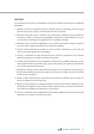 17Economía BACHILLERATO
OBJETIVOS
La enseñanza de la Economía en el bachillerato tendrá como ﬁnalidad el desarrollo de las siguientes
capacidades:
1. Identiﬁcar el ciclo de la actividad económica. Distinguir sistemas económicos y formar un juicio
personal acerca de las ventajas e inconvenientes de cada uno de ellos.
2. Manifestar interés por conocer e interpretar con sentido crítico y solidario los grandes problemas
económicos actuales, en especial las desigualdades económicas y la sobreexplotación de recur-
sos naturales y los derivados de la globalización de la actividad económica.
3. Relacionar hechos económicos signiﬁcativos con el contexto social, político, cultural y natural en
que tienen lugar. Trasladar esta reﬂexión a las situaciones cotidianas.
4. Describir el funcionamiento del mercado, así como sus límites, formulando un juicio crítico del
sistema y del papel regulador del sector público.
5. Conocer y comprender los rasgos característicos de la situación y perspectivas de la economía
española y europea en el contexto económico internacional.
6. Formular juicios personales acerca de problemas económicos de actualidad. Comunicar sus opi-
niones argumentando con precisión y rigor, aceptar la discrepancia y los puntos de vista distintos
como vía de enriquecimiento personal.
7. Interpretar los mensajes, datos e informaciones que aparecen en los medios de comunicación y/o
Internet sobre problemas económicos actuales, y contrastar las medidas correctoras de política
económica que se proponen.
8. Analizar y valorar críticamente las repercusiones del crecimiento económico sobre el medio am-
biente y la calidad de vida de las personas.
9. Abordar de forma autónoma y razonada problemas económicos del entorno utilizando los pro-
cedimientos de indagación de las Ciencias sociales y diversas fuentes y medios de información,
entre ellas las tecnologías de la información y comunicación.
10. Conocer y comprender el uso y signiﬁcado de las principales magnitudes macroeconómicas como
indicadores de la situación económica de un país.
 