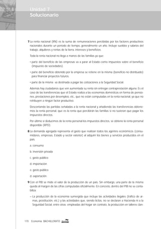 170 Economía BACHILLERATO
Solucionario
7 La renta nacional (RN) es la suma de remuneraciones percibidas por los factores productivos
nacionales durante un período de tiempo, generalmente un año. Incluye sueldos y salarios del
trabajo, alquileres y rentas de la tierra, intereses y beneﬁcios.
Toda la renta nacional no llega a manos de las familias ya que:
• parte del beneﬁcio de las empresas va a parar al Estado como impuestos sobre el beneﬁcio
(impuesto de sociedades).
• parte del beneﬁcio obtenido por la empresa se retiene en la misma (beneﬁcio no distribuido)
para ﬁnanciar proyectos futuros.
• parte de la misma va destinada a pagar las cotizaciones a la Seguridad Social.
Además hay ciudadanos que ven aumentada su renta sin entregar contraprestación alguna. Es el
caso de las transferencias que el Estado realiza a las economías domésticas en forma de pensio-
nes, prestaciones por desempleo, etc., que no están computadas en la renta nacional, ya que no
retribuyen a ningún factor productivo.
Descontando las partidas señaladas a la renta nacional y añadiendo las transferencias obtene-
mos la renta personal, que es la renta que percibirán las familias si no tuvieran que pagar los
impuestos directos.
Por último si deducimos de la renta personal los impuestos directos, se obtiene la renta personal
disponible (RPD).
8 La demanda agregada representa el gasto que realizan todos los agentes económicos (consu-
midores, empresas, Estado y sector exterior) al adquirir los bienes y servicios producidos en el
país.
a. consumo
b. inversión privada
c. gasto público
d. importación
e. gasto público
d. exportación
9 Con el PIB se mide el valor de la producción de un país. Sin embargo, una parte de la misma
queda al margen de las cifras computadas oﬁcialmente. En concreto, dentro del PIB no se conta-
biliza:
– La producción de la economía sumergida que incluye las actividades ilegales (tráﬁco de ar-
mas, prostitución, etc.) y las actividades que, siendo lícitas, no se declaran a Hacienda ni a la
Seguridad Social, entre otras: empleadas del hogar sin contrato, la producción en talleres clan-
Unidad 7
 