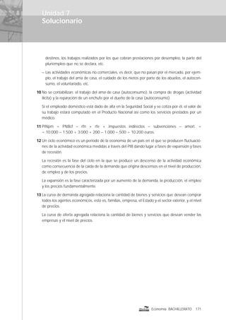 Solucionario
171Economía BACHILLERATO
destinos, los trabajos realizados por los que cobran prestaciones por desempleo, la parte del
pluriempleo que no se declara, etc.
– Las actividades económicas no comerciales, es decir, que no pasan por el mercado, por ejem-
plo, el trabajo del ama de casa, el cuidado de los nietos por parte de los abuelos, el autocon-
sumo, el voluntariado, etc.
10 No se contabilizan: el trabajo del ama de casa (autoconsumo), la compra de drogas (actividad
ilícita) y la reparación de un enchufe por el dueño de la casa (autoconsumo).
Si el empleado doméstico está dado de alta en la Seguridad Social y se cotiza por él, el valor de
su trabajo estará computado en el Producto Nacional así como los servicios prestados por un
médico.
11 PINpm = PNBcf – rfn + rfe + impuestos indirectos – subvenciones – amort. =
= 10.000 – 1.500 + 3.000 + 200 – 1.000 – 500 = 10.200 euros.
12 Un ciclo económico es un período de la economía de un país en el que se producen ﬂuctuacio-
nes de la actividad económica medidas a través del PIB dando lugar a fases de expansión y fases
de recesión.
La recesión es la fase del ciclo en la que se produce un descenso de la actividad económica
como consecuencia de la caída de la demanda que origina descensos en el nivel de producción,
de empleo y de los precios.
La expansión es la fase caracterizada por un aumento de la demanda, la producción, el empleo
y los precios fundamentalmente.
13 La curva de demanda agregada relaciona la cantidad de bienes y servicios que desean comprar
todos los agentes económicos, esto es, familias, empresa, el Estado y el sector exterior, y el nivel
de precios.
La curva de oferta agregada relaciona la cantidad de bienes y servicios que desean vender las
empresas y el nivel de precios.
Unidad 7
 