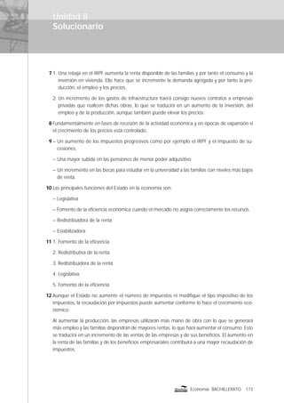 Solucionario
173Economía BACHILLERATO
Unidad 8
7 1. Una rebaja en el IRPF aumenta la renta disponible de las familias y por tanto el consumo y la
inversión en vivienda. Ello hace que se incremente la demanda agregada y por tanto la pro-
ducción, el empleo y los precios.
2. Un incremento de los gastos de infraestructura traerá consigo nuevos contratos a empresas
privadas que realicen dichas obras, lo que se traducirá en un aumento de la inversión, del
empleo y de la producción, aunque también puede elevar los precios.
8 Fundamentalmente en fases de recesión de la actividad económica y en épocas de expansión si
el crecimiento de los precios está controlado.
9 – Un aumento de los impuestos progresivos como por ejemplo el IRPF y el impuesto de su-
cesiones.
– Una mayor subida en las pensiones de menor poder adquisitivo.
– Un incremento en las becas para estudiar en la universidad a las familias con niveles más bajos
de renta.
10 Las principales funciones del Estado en la economía son:
– Legislativa
– Fomento de la eﬁciencia económica cuando el mercado no asigna correctamente los recursos.
– Redistribuidora de la renta.
– Estabilizadora.
11 1. Fomento de la eﬁciencia.
2. Redistributiva de la renta.
3. Redistribuidora de la renta.
4. Legislativa.
5. Fomento de la eﬁciencia.
12 Aunque el Estado no aumente el número de impuestos ni modiﬁque el tipo impositivo de los
impuestos, la recaudación por impuestos puede aumentar conforme lo hace el crecimiento eco-
nómico.
Al aumentar la producción, las empresas utilizarán más mano de obra con lo que se generará
más empleo y las familias dispondrán de mayores rentas, lo que hará aumentar el consumo. Esto
se traducirá en un incremento de las ventas de las empresas y de sus beneﬁcios. El aumento en
la renta de las familias y de los beneﬁcios empresariales contribuirá a una mayor recaudación de
impuestos.
 
