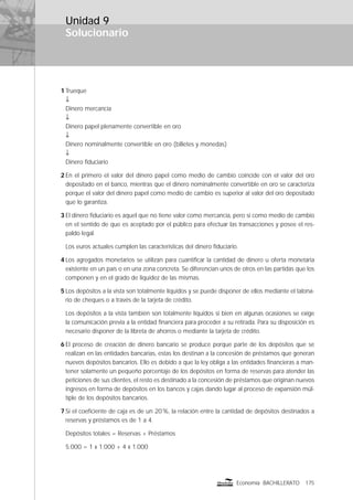 Solucionario
175Economía BACHILLERATO
Unidad 9
1 Trueque
↓
Dinero mercancía
↓
Dinero papel plenamente convertible en oro
↓
Dinero nominalmente convertible en oro (billetes y monedas)
↓
Dinero ﬁduciario
2 En el primero el valor del dinero papel como medio de cambio coincide con el valor del oro
depositado en el banco, mientras que el dinero nominalmente convertible en oro se caracteriza
porque el valor del dinero papel como medio de cambio es superior al valor del oro depositado
que lo garantiza.
3 El dinero ﬁduciario es aquel que no tiene valor como mercancía, pero sí como medio de cambio
en el sentido de que es aceptado por el público para efectuar las transacciones y posee el res-
paldo legal.
Los euros actuales cumplen las características del dinero ﬁduciario.
4 Los agregados monetarios se utilizan para cuantiﬁcar la cantidad de dinero u oferta monetaria
existente en un país o en una zona concreta. Se diferencian unos de otros en las partidas que los
componen y en el grado de liquidez de las mismas.
5 Los depósitos a la vista son totalmente líquidos y se puede disponer de ellos mediante el talona-
rio de cheques o a través de la tarjeta de crédito.
Los depósitos a la vista también son totalmente líquidos si bien en algunas ocasiones se exige
la comunicación previa a la entidad ﬁnanciera para proceder a su retirada. Para su disposición es
necesario disponer de la libreta de ahorros o mediante la tarjeta de crédito.
6 El proceso de creación de dinero bancario se produce porque parte de los depósitos que se
realizan en las entidades bancarias, estas los destinan a la concesión de préstamos que generan
nuevos depósitos bancarios. Ello es debido a que la ley obliga a las entidades ﬁnancieras a man-
tener solamente un pequeño porcentaje de los depósitos en forma de reservas para atender las
peticiones de sus clientes, el resto es destinado a la concesión de préstamos que originan nuevos
ingresos en forma de depósitos en los bancos y cajas dando lugar al proceso de expansión múl-
tiple de los depósitos bancarios.
7 Si el coeﬁciente de caja es de un 20%, la relación entre la cantidad de depósitos destinados a
reservas y préstamos es de 1 a 4.
Depósitos totales = Reservas + Préstamos
5.000 = 1 x 1.000 + 4 x 1.000
 