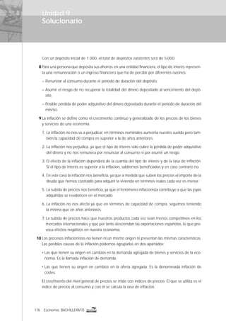 176 Economía BACHILLERATO
Solucionario
Con un depósito inicial de 1.000, el total de depósitos existentes será de 5.000.
8 Para una persona que deposita sus ahorros en una entidad ﬁnanciera, el tipo de interés represen-
ta una remuneración o un ingreso ﬁnanciero que ha de percibir por diferentes razones:
– Renunciar al consumo durante el período de duración del depósito.
– Asumir el riesgo de no recuperar la totalidad del dinero depositado al vencimiento del depó-
sito.
– Posible pérdida de poder adquisitivo del dinero depositado durante el período de duración del
mismo.
9 La inﬂación se deﬁne como el crecimiento continuo y generalizado de los precios de los bienes
y servicios de una economía.
1. La inﬂación no nos va a perjudicar, en términos nominales aumenta nuestro sueldo pero tam-
bién la capacidad de compra es superior a la de años anteriores.
2. La inﬂación nos perjudica, ya que el tipo de interés solo cubre la pérdida de poder adquisitivo
del dinero y no nos remunera por renunciar al consumo ni por asumir un riesgo.
3. El efecto de la inﬂación dependerá de la cuantía del tipo de interés y de la tasa de inﬂación.
Si el tipo de interés es superior a la inﬂación, saldremos beneﬁciados y en caso contrario no.
4. En este caso la inﬂación nos beneﬁcia, ya que a medida que suben los precios el importe de la
deuda que hemos contraído para adquirir la vivienda en términos reales cada vez es menor.
5. La subida de precios nos beneﬁcia, ya que el fenómeno inﬂacionista contribuye a que las joyas
adquiridas se revaloricen en el mercado.
6. La inﬂación no nos afecta ya que en términos de capacidad de compra, seguimos teniendo
la misma que en años anteriores.
7. La subida de precios hace que nuestros productos cada vez sean menos competitivos en los
mercados internacionales y que por tanto desciendan las exportaciones españolas, lo que pro-
voca efectos negativos en nuestra economía.
10 Los procesos inﬂacionistas no tienen ni un mismo origen ni presentan las mismas características.
Las posibles causas de la inﬂación podemos agruparlas en dos apartados:
• Las que tienen su origen en cambios en la demanda agregada de bienes y servicios de la eco-
nomía. Es la llamada inﬂación de demanda.
• Las que tienen su origen en cambios en la oferta agregada. Es la denominada inﬂación de
costes.
El crecimiento del nivel general de precios se mide con índices de precios. El que se utiliza es el
índice de precios al consumo y con él se calcula la tasa de inﬂación.
Unidad 9
 
