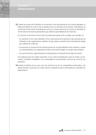 Solucionario
177Economía BACHILLERATO
Unidad 9
12 Cuando las causas de la inﬂación se encuentran en las perturbaciones de la oferta agregada, se
habla de inﬂación de costes. Esta se produce por una elevación de los precios motivada por un
incremento de los costes de producción, que no es consecuencia de un exceso de demanda en
el mercado de los factores productivos que utilizan la generalidad de las empresas.
En concreto, el aumento en los costes de producción puede tener su origen, por ejemplo, en:
– Un aumento en los costes laborales como consecuencia de la presión al alza ejercida por los
sindicatos en las negociaciones salariales sin que haya un aumento de la demanda de trabajo
que solicitan las empresas.
– Un aumento en el precio de las materias primas de uso generalizado en las empresas, cuando
sus suministradores con capacidad de inﬂuir en los precios llegan a acuerdos para elevarlos.
– Un aumento de las cargas ﬁnancieras ocasionado por la elevación de los tipos de interés.
Las empresas que han sufrido aumentos en sus costes de producción, para no reducir sus be-
neﬁcios, intentarán trasladarlos a los consumidores incrementando el precio de venta de sus
productos.
13 Cuando la inﬂación de un país crece por encima de la de sus competidores potenciales, éste
pierde atractivo en precios y se vuelve menos competitivo y por lo tanto podrá ver reducidas sus
exportaciones.
 