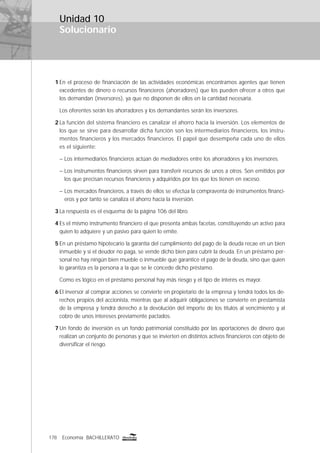 178 Economía BACHILLERATO
Solucionario
Unidad 10
1 En el proceso de ﬁnanciación de las actividades económicas encontramos agentes que tienen
excedentes de dinero o recursos ﬁnancieros (ahorradores) que los pueden ofrecer a otros que
los demandan (inversores), ya que no disponen de ellos en la cantidad necesaria.
Los oferentes serán los ahorradores y los demandantes serán los inversores.
2 La función del sistema ﬁnanciero es canalizar el ahorro hacia la inversión. Los elementos de
los que se sirve para desarrollar dicha función son los intermediarios ﬁnancieros, los instru-
mentos ﬁnancieros y los mercados ﬁnancieros. El papel que desempeña cada uno de ellos
es el siguiente:
– Los intermediarios ﬁnancieros actúan de mediadores entre los ahorradores y los inversores.
– Los instrumentos ﬁnancieros sirven para transferir recursos de unos a otros. Son emitidos por
los que precisan recursos ﬁnancieros y adquiridos por los que los tienen en exceso.
– Los mercados ﬁnancieros, a través de ellos se efectúa la compraventa de instrumentos ﬁnanci-
eros y por tanto se canaliza el ahorro hacia la inversión.
3 La respuesta es el esquema de la página 106 del libro.
4 Es el mismo instrumento ﬁnanciero el que presenta ambas facetas, constituyendo un activo para
quien lo adquiere y un pasivo para quien lo emite.
5 En un préstamo hipotecario la garantía del cumplimiento del pago de la deuda recae en un bien
inmueble y si el deudor no paga, se vende dicho bien para cubrir la deuda. En un préstamo per-
sonal no hay ningún bien mueble o inmueble que garantice el pago de la deuda, sino que quien
lo garantiza es la persona a la que se le concede dicho préstamo.
Como es lógico en el préstamo personal hay más riesgo y el tipo de interés es mayor.
6 El inversor al comprar acciones se convierte en propietario de la empresa y tendrá todos los de-
rechos propios del accionista, mientras que al adquirir obligaciones se convierte en prestamista
de la empresa y tendrá derecho a la devolución del importe de los títulos al vencimiento y al
cobro de unos intereses previamente pactados.
7 Un fondo de inversión es un fondo patrimonial constituido por las aportaciones de dinero que
realizan un conjunto de personas y que se invierten en distintos activos ﬁnancieros con objeto de
diversiﬁcar el riesgo.
 