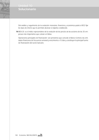 180 Economía BACHILLERATO
Solucionario
Unidad 10
Del análisis y seguimiento de la evolución monetaria, ﬁnanciera y económica podrá el BCE ﬁjar
los tipos de interés que le permitan alcanzar el objetivo establecido.
14 IBEX-35: es el índice representativo de la evolución de los precios de las acciones de las 35 em-
presas más importantes que cotizan en Bolsa.
Operaciones principales de ﬁnanciación: son préstamos que concede el Banco Central a las enti-
dades ﬁnancieras de frecuencia semanal y vencimiento a 15 días y constituyen la principal fuente
de ﬁnanciación del sector bancario.
 