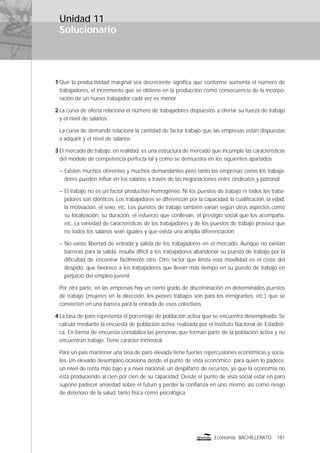 Solucionario
181Economía BACHILLERATO
Unidad 11
1 Que la productividad marginal sea decreciente signiﬁca que conforme aumenta el número de
trabajadores, el incremento que se obtiene en la producción como consecuencia de la incorpo-
ración de un nuevo trabajador cada vez es menor.
2 La curva de oferta relaciona el número de trabajadores dispuestos a ofertar su fuerza de trabajo
y el nivel de salarios.
La curva de demanda relaciona la cantidad de factor trabajo que las empresas están dispuestas
a adquirir y el nivel de salarios.
3 El mercado de trabajo, en realidad, es una estructura de mercado que incumple las características
del modelo de competencia perfecta tal y como se demuestra en los siguientes apartados.
– Existen muchos oferentes y muchos demandantes pero tanto las empresas como los trabaja-
dores pueden inﬂuir en los salarios a través de las negociaciones entre sindicatos y patronal.
– El trabajo no es un factor productivo homogéneo. Ni los puestos de trabajo ni todos los traba-
jadores son idénticos. Los trabajadores se diferencian por la capacidad, la cualiﬁcación, la edad,
la motivación, el sexo, etc. Los puestos de trabajo también varían según otros aspectos como
su localización, su duración, el esfuerzo que conllevan, el prestigio social que los acompaña,
etc. La variedad de características de los trabajadores y de los puestos de trabajo provoca que
no todos los salarios sean iguales y que exista una amplia diferenciación.
– No existe libertad de entrada y salida de los trabajadores en el mercado. Aunque no existan
barreras para la salida, resulta difícil a los trabajadores abandonar su puesto de trabajo por la
diﬁcultad de encontrar fácilmente otro. Otro factor que limita esta movilidad es el coste del
despido, que favorece a los trabajadores que llevan más tiempo en su puesto de trabajo en
perjuicio del empleo juvenil.
Por otra parte, en las empresas hay un cierto grado de discriminación en determinados puestos
de trabajo (mujeres en la dirección, los peores trabajos son para los inmigrantes, etc.) que se
convierten en una barrera para la entrada de esos colectivos.
4 La tasa de paro representa el porcentaje de población activa que se encuentra desempleada. Se
calcula mediante la encuesta de población activa, realizada por el Instituto Nacional de Estadísti-
ca. En forma de encuesta contabiliza las personas que forman parte de la población activa y no
encuentran trabajo. Tiene carácter trimestral.
Para un país mantener una tasa de paro elevada tiene fuertes repercusiones económicas y socia-
les. Un elevado desempleo ocasiona desde el punto de vista económico; para quien lo padece,
un nivel de renta más bajo y a nivel nacional, un despilfarro de recursos, ya que la economía no
está produciendo al cien por cien de su capacidad. Desde el punto de vista social estar en paro
supone padecer ansiedad sobre el futuro y perder la conﬁanza en uno mismo, así como riesgo
de deterioro de la salud, tanto física como psicológica.
 