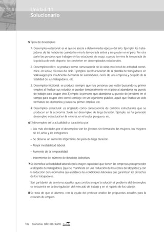 182 Economía BACHILLERATO
Solucionario
Unidad 11
5 Tipos de desempleo:
1. Desempleo estacional: es el que se asocia a determinadas épocas del año. Ejemplo: los traba-
jadores de las heladerías cuando termina la temporada estival y se quedan en el paro. Por otra
parte las personas que trabajan en las estaciones de esquí, cuando termina la temporada de
la práctica de este deporte, se convierten en desempleados estacionales.
2. Desempleo cíclico: se produce como consecuencia de la caída en el nivel de actividad econó-
mica, en la fase recesiva del ciclo. Ejemplos: reestructuración de la plantilla de trabajadores en
Volkswagen por insuﬁciente demanda de automóviles, cierre de una empresa y despido de la
totalidad de sus trabajadores, etc.
3. Desempleo friccional: se produce siempre que hay personas que están buscando su primer
empleo al ﬁnalizar sus estudios o quedan temporalmente en el paro al abandonar su puesto
de trabajo para ocupar otro. Ejemplo: la persona que abandona su puesto de jornalero en el
campo para ocupar otro como conserje en un organismo público, aquel que ﬁnaliza un ciclo
formativo de electrónica y busca su primer empleo, etc.
4. Desempleo estructural: es originado como consecuencia de cambios estructurales que se
producen en la economía. Suele ser desempleo de larga duración. Ejemplo: se ha generado
desempleo estructural en la minería, en el sector pesquero, etc.
6 El desempleo en la actualidad se caracteriza por:
– Los más afectados por el desempleo son los jóvenes sin formación, las mujeres, los mayores
de 45 años y los inmigrantes.
– Se observa un aumento importante del paro de larga duración.
– Mayor inestabilidad laboral.
– Aumento de la temporalidad.
– Incremento del número de despidos colectivos.
7 Se identiﬁca la ﬂexibilidad laboral con la mayor capacidad que tienen las empresas para proceder
al despido de trabajadores (que se maniﬁesta en una reducción de los costes del despido) y con
la reducción de la normativa que establece las condiciones laborales que garantizan los derechos
de los trabajadores.
Son partidarios de la misma aquellos que consideran que la solución al problema del desempleo
se encuentra en la desregulación del mercado de trabajo y en el reparto de los salarios.
8 Se trata de que el alumno, con la ayuda del profesor analice las propuestas actuales para la
creación de empleo.
 