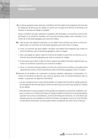 Solucionario
183Economía BACHILLERATO
Unidad 11
9 Los clásicos proponen para solucionar el problema del desempleo la desregulación del mercado
de trabajo de tal forma que los salarios se ajusten por el juego de la oferta y la demanda y así
conducir al mercado de trabajo al equilibrio.
Keynes considera que para solucionar el problema del desempleo es necesaria la intervención
del Estado en la economía, mediante un incremento del gasto público, para estimular el creci-
miento de la demanda agregada y por tanto del empleo.
10 a. Falso ya que una subida de impuestos es una política ﬁscal restrictiva que tiene un efecto ne-
gativo sobre el crecimiento de la demanda agregada y por tanto sobre el empleo.
b. Cierto, un aumento del gasto público constituye una política ﬁscal expansiva que tendrá un
efecto beneﬁcioso sobre la demanda agregada y sobre el empleo.
c. Falso, una bajada de salarios reduce la renta de las familias, lo que frena el consumo y el cre-
cimiento de la demanda agregada y por tanto la creación de empleo.
d. Cierto puesto que reducir el tipo de interés supone una política monetaria expansiva que au-
menta el crecimiento económico y la creación de empleo.
e. Cierto, un aumento del gasto público en forma de transferencias constituye una política ﬁscal
expansiva que tendrá un efecto beneﬁcioso sobre la demanda agregada y sobre el empleo.
11 Además de las políticas de reactivación económica (políticas expansivas) encaminadas a fo-
mentar el crecimiento económico, que como ya sabemos, tiene un efecto beneﬁcioso sobre el
empleo, se proponen las siguientes alternativas:
– Los que consideran que la causa del desempleo es la rigidez del mercado de trabajo proponen
la desregulación del mercado laboral. Dentro de ellos hay una corriente que propone el reparto
de los salarios.
– Otra alternativa es la que proponen ciertos partidos de izquierda y movimientos sindicales euro-
peos y consiste en el reparto del tiempo de trabajo mediante la reducción de la jornada laboral,
supresión de las horas extraordinarias, aumento del tiempo de formación, etc. Del ahorro que
supondría para las arcas públicas la reducción del paro conseguida a través de estas fórmulas,
se obtendría la ﬁnanciación necesaria para motivar su aplicación por parte de las empresas.
 