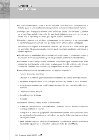 184 Economía BACHILLERATO
Solucionario
Unidad 12
1 En esta actividad se pretende que el alumno seleccione de los indicadores que aparecen en el
texto los que a su juicio son fundamentales para lograr un mayor nivel de desarrollo humano.
2 El PIB per cápita no se puede identiﬁcar como la renta que percibe cada uno de los ciudadanos
de un país. Representa la renta media del país. Habrá ciudadanos cuya renta coincida con la
media, otros la superarán y en cambio, para algunos, su renta será inferior.
3 El dualismo económico se maniﬁesta en la existencia de empresas con tecnologías atrasadas
o rudimentarias que conviven con otras que incorporan los últimos avances tecnológicos.
El dualismo social se pone de maniﬁesto al existir una capa reducida de la población que goza
de un nivel de vida y riqueza elevados mientras que la mayoría de la población está rozando el
nivel de la pobreza.
4 El crecimiento de la población ha incrementado de forma abusiva e incontrolada el consumo y
la utilización de los recursos naturales y esto ha agravado los problemas medioambientales.
5 El desarrollo ha traído consigo mejoras sustanciales en el bienestar y en la calidad de vida de los
ciudadanos, sin embargo, ha tenido efectos negativos sobre el medio ambiente, entre otros, un
aumento de los niveles de contaminación y un agotamiento de los recursos naturales.
6 Las medidas que se están tomando en estos momentos entre otras son:
– Fomento de energías alternativas.
– Educación de la población y concienciación de la importancia del cuidado del medio ambiente.
– Recoger en las leyes normativa que contribuya a no deteriorar y mejorar el medio ambiente.
– Impuestos y subvenciones que penalicen y premien las conductas nocivas y favorables respec-
tivamente.
– Campañas de ahorro del agua.
– Recogida selectiva de basura.
– Reciclado.
7 El desarrollo sostenible trata de alcanzar la sostenibilidad:
– económica: tratando de hacer un uso racional de los recursos, evitando al máximo costes inne-
cesarios y despilfarro de recursos.
– ecológica: en el sentido de que propone un crecimiento económico respetuoso con los recur-
sos que nos ofrece la naturaleza, no haciendo un uso abusivo de los mismos y pensando en
futuras generaciones.
– social: teniendo en cuenta que pretende satisfacer las necesidades de todos los seres huma-
nos incluidos aquellos que se encuentran englobados dentro del Tercer Mundo.
 