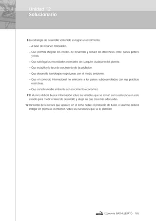 Solucionario
185Economía BACHILLERATO
8 La estrategia de desarrollo sostenible es lograr un crecimiento:
– A base de recursos renovables.
– Que permita mejorar los niveles de desarrollo y reducir las diferencias entre países pobres
y ricos.
– Que satisfaga las necesidades esenciales de cualquier ciudadano del planeta.
– Que estabilice la tasa de crecimiento de la población.
– Que desarrolle tecnologías respetuosas con el medio ambiente.
– Que el comercio internacional no arrincone a los países subdesarrollados con sus prácticas
restrictivas.
– Que concilie medio ambiente con crecimiento económico.
9 El alumno deberá buscar información sobre las variables que se toman como referencia en este
estudio para medir el nivel de desarrollo y elegir las que crea más adecuadas.
10 Partiendo de la lectura que aparece en el tema, sobre el protocolo de Kioto, el alumno deberá
indagar en prensa o en Internet, sobre las cuestiones que se le plantean.
Unidad 12
 