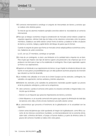 186 Economía BACHILLERATO
Solucionario
Unidad 13
1 El comercio internacional lo constituye el conjunto de intercambios de bienes y servicios que
se realizan entre distintos países.
Se trata de que los alumnos mediante ejemplos concretos valoren la necesidad de un comercio
internacional.
2 Para que un bloque económico tenga la consideración de mercado común deberá cumplir los
requisitos siguientes: eliminar todo tipo de trabas en las relaciones comerciales entre los países
miembros, establecer una tarifa exterior común frente al exterior y establecer la libre circulación
de bienes y servicios, trabajo y capital dentro del bloque de países que lo forman.
Cuando el conjunto de países que forma un mercado común adopta políticas económicas comu-
nes, hablamos de unión económica.
La UE, con sus 27 miembros, constituye un ejemplo.
3 Se trata de un contingente, es decir, una limitación en la cantidad total a importar de un bien.
Para el país que impone este tipo de barrera supone una protección a las empresas que en él
producen ese bien para el que se ha establecido el contingente. Para el país exportador supone
un freno a sus exportaciones.
4 Suponen un obstáculo a sus exportaciones de bienes, lo que impide la entrada de divisas de esta
fuente en esos países y la posibilidad de que con ellas pudieran acometer proyectos de inversión
que elevaran su nivel de desarrollo.
5 Las medidas más utilizadas en el seno de la Unión Europea son los aranceles, contingente, los
subsidios a la exportación, normas sanitarias y trámites aduaneros.
6 Mediante los aranceles y los subsidios los productores nacionales pueden igualar sus precios
al de los productos extranjeros y evitar así la competencia.
7 – Libre comercio: cuando el comercio entre países no estuviera sometido a ninguna traba o res-
tricción que lo limitase.
– Arancel: es un impuesto que grava las importaciones de bienes y servicios.
– Unión Aduanera: es un acuerdo comercial entre países que supone la eliminación de todo tipo
de barreras entre ellos y frente al resto mantienen una tarifa exterior común.
8 Las características que presenta el fenómeno de la globalización en la actualidad son las
siguientes:
– Existen zonas del planeta que están quedando al margen de la globalización, como África, au-
sente de los intereses económicos mundiales. La internacionalización de la economía afecta,
sobre todo, a América del Norte, a Europa, al Sureste Asiático y a parte de América Latina. El
grueso del comercio mundial se realiza entre estos países.
 