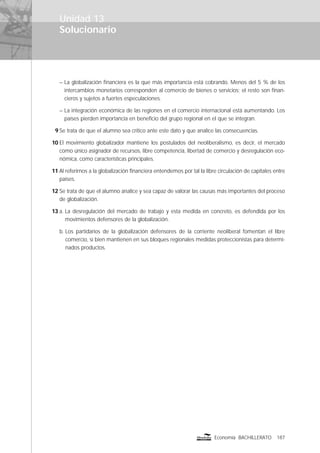 Solucionario
187Economía BACHILLERATO
Unidad 13
– La globalización ﬁnanciera es la que más importancia está cobrando. Menos del 5 % de los
intercambios monetarios corresponden al comercio de bienes o servicios; el resto son ﬁnan-
cieros y sujetos a fuertes especulaciones.
– La integración económica de las regiones en el comercio internacional está aumentando. Los
países pierden importancia en beneﬁcio del grupo regional en el que se integran.
9 Se trata de que el alumno sea crítico ante este dato y que analice las consecuencias.
10 El movimiento globalizador mantiene los postulados del neoliberalismo, es decir, el mercado
como único asignador de recursos, libre competencia, libertad de comercio y desregulación eco-
nómica, como características principales.
11 Al referirnos a la globalización ﬁnanciera entendemos por tal la libre circulación de capitales entre
países.
12 Se trata de que el alumno analice y sea capaz de valorar las causas más importantes del proceso
de globalización.
13 a. La desregulación del mercado de trabajo y esta medida en concreto, es defendida por los
movimientos defensores de la globalización.
b. Los partidarios de la globalización defensores de la corriente neoliberal fomentan el libre
comercio, si bien mantienen en sus bloques regionales medidas proteccionistas para determi-
nados productos.
 