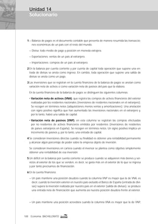 188 Economía BACHILLERATO
Solucionario
Unidad 14
1 – Balanza de pagos es el documento contable que presenta de manera resumida las transaccio-
nes económicas de un país con el resto del mundo.
– Divisa: todo medio de pago y posición en moneda extrajera.
– Exportaciones: ventas de un país al extranjero.
– Importaciones: compras de un país al extranjero.
2 En la balanza por cuenta corriente y por cuenta de capital toda operación que supone una en-
trada de divisas se anota como ingreso. En cambio, toda operación que supone una salida de
divisas se anota como un pago.
3 Las inversiones que se registran en la cuenta ﬁnanciera de la balanza de pagos se anotan como
variación neta de activos o como variación neta de pasivos del país que la elabora.
En la cuenta ﬁnanciera de la balanza de pagos se distinguen las siguientes columnas:
• Variación neta de activos (VNA), que registra las compras de activos ﬁnancieros del exterior
realizadas por los residentes nacionales (inversiones de residentes nacionales en el extranjero).
Se recogen en términos netos (adquisiciones menos ventas y amortizaciones). Una anotación
con signo positivo signiﬁca que han aumentado las inversiones nacionales en el extranjero y,
por lo tanto, habrá una salida de capital.
• Variación neta de pasivos (VNP), en esta columna se registran las compras efectuadas
por no residentes de activos ﬁnancieros emitidos por residentes (inversiones de residentes
de países extranjeros en España). Se recogen en términos netos. Un signo positivo implica un
incremento de pasivos y, por lo tanto, una entrada de capital.
4 Se consideran inversiones directas cuando su ﬁnalidad es obtener una rentabilidad permanente
y alcanzar algún porcentaje de poder sobre la empresa objeto de inversión.
Se consideran inversiones en cartera cuando el inversor se plantea como objetivo simplemente
obtener una rentabilidad de esa inversión.
5 Un déﬁcit en la balanza por cuenta corriente se produce cuando se adquieren más bienes y ser-
vicios al exterior de los que se venden, es decir, se gasta más en el exterior de lo que se ingresa
y por tanto precisamos de ﬁnanciación.
6 En la cuenta ﬁnanciera:
– Un país mantiene una posición deudora cuando la columna VNP es mayor que la de VNA, es
decir, cuando la inversión exterior en nuestro país excluido el Banco de España (entrada de divi-
sas) supera la inversión realizada por nuestro país en el exterior (salida de divisas), se produce
una entrada neta de ﬁnanciación que aumenta así nuestra posición deudora frente al exterior.
– Un país mantiene una posición acreedora cuando la columna VNA es mayor que la de VNP,
 