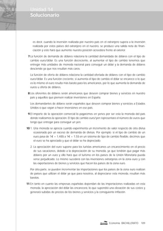 Solucionario
189Economía BACHILLERATO
Unidad 14
es decir, cuando la inversión realizada por nuestro país en el extranjero supera a la inversión
realizada por estos países del extranjero en el nuestro, se produce una salida neta de ﬁnan-
ciación y esto hará que aumente nuestra posición acreedora frente al exterior.
7 La función de demanda de dólares relaciona la cantidad demandada de dólares con el tipo de
cambio euro/dólar. Es una función decreciente, al aumentar el tipo de cambio tenemos que
entregar más unidades de moneda nacional para conseguir un dólar y la demanda de dólares
desciende ya que nos resultan más caros.
La función de oferta de dólares relaciona la cantidad ofertada de dólares con el tipo de cambio
euro/dólar. Es una función creciente, si aumenta el tipo de cambio el dólar se encarece o lo que
es lo mismo el euro resulta más barato para los americanos, por lo que aumenta la demanda de
euros u oferta de dólares.
8 Los oferentes de dólares serán americanos que deseen comprar bienes y servicios en nuestro
país y aquellos que piensen realizar inversiones en España.
Los demandantes de dólares serán españoles que deseen comprar bienes y servicios a Estados
Unidos o que vayan a hacer inversiones en ese país.
9 El importe de la operación comercial lo pagaremos en yenes por ser esta la moneda del país
donde realizamos la operación. El tipo de cambio euro/yen representará el número de euros que
tengo que entregar para conseguir un yen.
10 1. Una moneda se aprecia cuando experimenta un incremento de valor respecto de otra divisa
ocasionado por un exceso de demanda de divisas. Por ejemplo: si el tipo de cambio de un
euro pasa de 1€ = 1,48$ a 1€ = 1,5$ en un sistema de tipo de cambio ﬂexible, decimos que
el euro se ha apreciado y que el dólar se ha depreciado.
2. La apreciación del euro supone para los turistas americanos un encarecimiento en el precio
de sus vacaciones, debido a la depreciación de su moneda, ya que tendrán que pagar más
dólares por un euro y ello hará que el turismo en los países de la Unión Monetaria pueda
verse perjudicado. Lo mismo sucederá con las inversiones extranjeras en la zona euro y con
las exportaciones de bienes y servicios que hacen los países de la zona euro.
Por otra parte, se pueden incrementar las importaciones que los países de la zona euro realizan
de países que utilizan el dólar ya que para nosotros, al depreciarse esta moneda, resultan más
baratas.
11 En tanto en cuanto las empresas españolas dependan de las importaciones realizadas en esta
moneda, la apreciación del dólar las encarecerá, lo que supondrá una elevación de sus costes y
generará subidas de precios de los bienes y servicios y la consiguiente inﬂación.
 