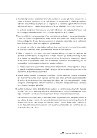 19Economía BACHILLERATO
6. Describir el proceso de creación del dinero, los cambios en su valor y la forma en que estos se
miden, e identiﬁcar las distintas teorías explicativas sobre las causas de la inﬂación y sus efectos
sobre los consumidores, las empresas y el conjunto de la economía. Explicar el funcionamiento
del sistema ﬁnanciero y conocer las características de sus principales productos y mercados.
Se pretende comprobar si se reconoce la función del dinero y los productos ﬁnancieros en la
economía y se valoran los distintos enfoques sobre el problema de la inﬂación.
7. Reconocer distintas interpretaciones y señalar las posibles circunstancias y causas que las explican,
a partir de informaciones procedentes de los medios de comunicación social y/o Internet que
traten, desde puntos de vista dispares, cuestiones de actualidad relacionadas con la política eco-
nómica, distinguiendo entre datos, opiniones y predicciones.
Se pretende comprobar la capacidad de analizar críticamente informaciones con distintos puntos
de vista sobre un mismo hecho aparecido en los medios de comunicación.
8. Valorar el impacto del crecimiento, las crisis económicas, la integración económica y el mercado
global en la calidad de vida de las personas, el medio ambiente y la distribución local y mundial
de la riqueza, con especial referencia hacia los problemas de crecimiento económico y pobreza
de los países no desarrollados como fruto de relaciones económicas desequilibradas junto a la
necesidad de intercambios comerciales más justos y equitativos.
Se trata de evaluar si se reconocen las consecuencias del crecimiento sobre el reparto de la rique-
za, sobre la degradación medioambiental y la calidad de vida, así como los problemas que limitan
el desarrollo de determinadas economías.
9. Analizar posibles medidas redistributivas, sus límites y efectos colaterales y evaluar las medidas
que favorecen la equidad en un supuesto concreto. Este criterio pretende valorar la capacidad
de análisis de las desigualdades económicas y el modo en que determinadas medidas pueden
corregirlas. También persigue estimar si reconocen la eﬁcacia de la imposición directa e indirecta,
las políticas sociales y de solidaridad.
10. Analizar la estructura básica de la balanza de pagos de la economía española y/o los ﬂujos co-
merciales entre dos economías y determinar cómo afecta a sus componentes la variación en sus
ﬂujos comerciales y eventuales modiﬁcaciones en diversas variables macroeconómicas.
Con este criterio se comprobará si el alumnado conoce el signiﬁcado de las principales partidas de
una balanza de pagos y cómo esta representa las relaciones entre una economía y el exterior. El
análisis de los ﬂujos comerciales permitirá asimismo entrar con más detalle en las características
de los ﬂujos comerciales internacionales y en las consecuencias sobre las economías de una
variación en el tipo de cambio.
 