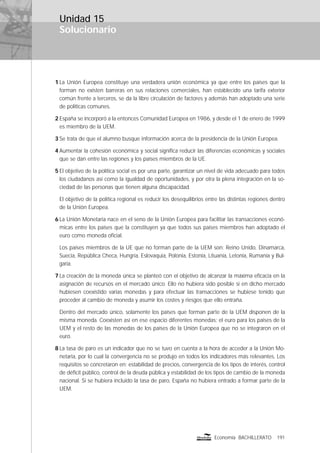 Solucionario
191Economía BACHILLERATO
Unidad 15
1 La Unión Europea constituye una verdadera unión económica ya que entre los países que la
forman no existen barreras en sus relaciones comerciales, han establecido una tarifa exterior
común frente a terceros, se da la libre circulación de factores y además han adoptado una serie
de políticas comunes.
2 España se incorporó a la entonces Comunidad Europea en 1986, y desde el 1 de enero de 1999
es miembro de la UEM.
3 Se trata de que el alumno busque información acerca de la presidencia de la Unión Europea.
4 Aumentar la cohesión económica y social signiﬁca reducir las diferencias económicas y sociales
que se dan entre las regiones y los países miembros de la UE.
5 El objetivo de la política social es por una parte, garantizar un nivel de vida adecuado para todos
los ciudadanos así como la igualdad de oportunidades, y por otra la plena integración en la so-
ciedad de las personas que tienen alguna discapacidad.
El objetivo de la política regional es reducir los desequilibrios entre las distintas regiones dentro
de la Unión Europea.
6 La Unión Monetaria nace en el seno de la Unión Europea para facilitar las transacciones econó-
micas entre los países que la constituyen ya que todos sus países miembros han adoptado el
euro como moneda oﬁcial.
Los países miembros de la UE que no forman parte de la UEM son: Reino Unido, Dinamarca,
Suecia, República Checa, Hungría, Eslovaquia, Polonia, Estonia, Lituania, Letonia, Rumania y Bul-
garia.
7 La creación de la moneda única se planteó con el objetivo de alcanzar la máxima eﬁcacia en la
asignación de recursos en el mercado único. Ello no hubiera sido posible si en dicho mercado
hubiesen coexistido varias monedas y para efectuar las transacciones se hubiese tenido que
proceder al cambio de moneda y asumir los costes y riesgos que ello entraña.
Dentro del mercado único, solamente los países que forman parte de la UEM disponen de la
misma moneda. Coexisten así en ese espacio diferentes monedas: el euro para los países de la
UEM y el resto de las monedas de los países de la Unión Europea que no se integraron en el
euro.
8 La tasa de paro es un indicador que no se tuvo en cuenta a la hora de acceder a la Unión Mo-
netaria, por lo cual la convergencia no se produjo en todos los indicadores más relevantes. Los
requisitos se concretaron en: estabilidad de precios, convergencia de los tipos de interés, control
de déﬁcit público, control de la deuda pública y estabilidad de los tipos de cambio de la moneda
nacional. Si se hubiera incluido la tasa de paro, España no hubiera entrado a formar parte de la
UEM.
 