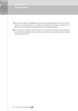 192 Economía BACHILLERATO
Solucionario
Unidad 15
9 Se entiende por pacto de estabilidad un conjunto de normas aprobadas en el seno de la Unión
Europea con el ﬁn de garantizar en el futuro la convergencia entre los países miembros de la
UEM, en concreto las relativas al cumplimiento del control del déﬁcit público.
10 Se trata de que el alumno reﬂexione acerca de la necesidad de la moneda única (mercados
más amplios, más facilidades en las relaciones comerciales, más comodidad cuando viajamos
a países de la UEM, etc.).
 
