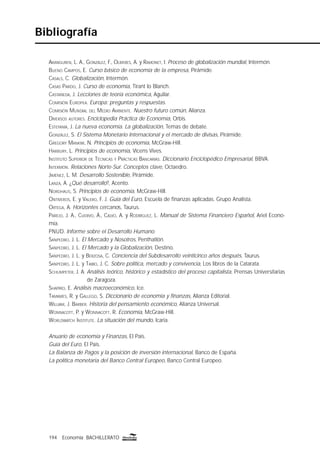 194 Economía BACHILLERATO194 Economía BACHILLERATO
Bibliografía
ARANGUREN, L. A., GONZÁLEZ, F., OLIVERES, A. y RAMONET, I. Proceso de globalización mundial, Intermón.
BUENO CAMPOS, E. Curso básico de economía de la empresa, Pirámide.
CASALS, C. Globalización, Intermón.
CASAS PARDO, J. Curso de economía, Tirant lo Blanch.
CASTAÑEDA, J. Lecciones de teoría económica, Aguilar.
COMISIÓN EUROPEA. Europa: preguntas y respuestas.
COMISIÓN MUNDIAL DEL MEDIO AMBIENTE. Nuestro futuro común, Alianza.
DIVERSOS AUTORES. Enciclopedia Práctica de Economía, Orbis.
ESTEFANÍA, J. La nueva economía. La globalización, Temas de debate.
GONZÁLEZ, S. El Sistema Monetario Internacional y el mercado de divisas, Pirámide.
GREGORY MANKIW, N. Principios de economía, McGraw-Hill.
HARBURY, L. Principios de economía, Vicens Vives.
INSTITUTO SUPERIOR DE TÉCNICAS Y PRÁCTICAS BANCARIAS. Diccionario Enciclopédico Empresarial, BBVA.
INTERMÓN. Relaciones Norte-Sur. Conceptos clave, Octaedro.
JIMÉNEZ, L. M. Desarrollo Sostenible, Pirámide.
LANZA, A. ¿Qué desarrollo?, Acento.
NORDHAUS, S. Principios de economía, McGraw-Hill.
ONTIVEROS, E. y VALERO, F. J. Guía del Euro, Escuela de ﬁnanzas aplicadas. Grupo Analista.
ORTEGA, A. Horizontes cercanos, Taurus.
PAREJO, J. A., CUERVO, Á., CALVO, A. y RODRÍGUEZ, L. Manual de Sistema Financiero Español, Ariel Econo-
mía.
PNUD. Informe sobre el Desarrollo Humano.
SANPEDRO, J. L. El Mercado y Nosotros, Penthatlón.
SANPEDRO, J. L. El Mercado y la Globalización, Destino.
SANPEDRO, J. L. y BERZOSA, C. Conciencia del Subdesarrollo veinticinco años después, Taurus.
SANPEDRO, J. L. y TAIBO, J. C. Sobre política, mercado y convivencia, Los libros de la Catarata.
SCHUMPETER, J. A. Análisis teórico, histórico y estadístico del proceso capitalista, Prensas Universitarias
de Zaragoza.
SHAPIRO, E. Análisis macroeconómico, Ice.
TAMAMES, R. y GALLEGO, S. Diccionario de economía y ﬁnanzas, Alianza Editorial.
WILLIAM, J. BARBER. Historia del pensamiento económico, Alianza Universal.
WONNACOTT, P. y WONNACOTT, R. Economía, McGraw-Hill.
WORLDWATCH INSTITUTE. La situación del mundo, Icaria.
Anuario de economía y Finanzas, El País.
Guía del Euro, El País.
La Balanza de Pagos y la posición de inversión internacional, Banco de España.
La política monetaria del Banco Central Europeo, Banco Central Europeo.
 