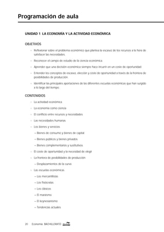 20 Economía BACHILLERATO20 Economía BACHILLERATO
Programación de aula
UNIDAD 1 LA ECONOMÍA Y LA ACTIVIDAD ECONÓMICA
OBJETIVOS
n Reﬂexionar sobre el problema económico que plantea la escasez de los recursos a la hora de
satisfacer las necesidades.
n Reconocer el campo de estudio de la ciencia económica.
n Aprender que una decisión económica siempre hace incurrir en un coste de oportunidad.
n Entender los conceptos de escasez, elección y coste de oportunidad a través de la frontera de
posibilidades de producción.
n Identiﬁcar las principales aportaciones de las diferentes escuelas económicas que han surgido
a lo largo del tiempo.
CONTENIDOS
n La actividad económica
n La economía como ciencia
n El conﬂicto entre recursos y necesidades
n Las necesidades humanas
n Los bienes y servicios
– Bienes de consumo y bienes de capital
– Bienes públicos y bienes privados
– Bienes complementarios y sustitutivos
n El coste de oportunidad y la necesidad de elegir
n La frontera de posibilidades de producción
– Desplazamientos de la curva
n Las escuelas económicas
– Los mercantilistas
– Los ﬁsiócratas
– Los clásicos
– El marxismo
– El keynesianismo
– Tendencias actuales
 