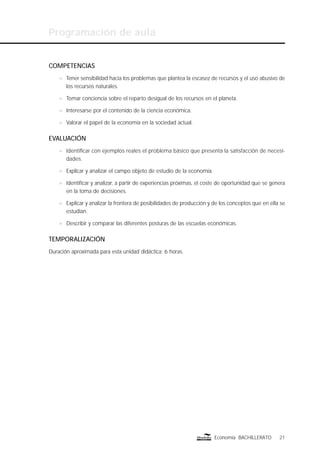 Programación de aula
21Economía BACHILLERATO
COMPETENCIAS
n Tener sensibilidad hacia los problemas que plantea la escasez de recursos y el uso abusivo de
los recursos naturales.
n Tomar conciencia sobre el reparto desigual de los recursos en el planeta.
n Interesarse por el contenido de la ciencia económica.
n Valorar el papel de la economía en la sociedad actual.
EVALUACIÓN
n Identiﬁcar con ejemplos reales el problema básico que presenta la satisfacción de necesi-
dades.
n Explicar y analizar el campo objeto de estudio de la economía.
n Identiﬁcar y analizar, a partir de experiencias próximas, el coste de oportunidad que se genera
en la toma de decisiones.
n Explicar y analizar la frontera de posibilidades de producción y de los conceptos que en ella se
estudian.
n Describir y comparar las diferentes posturas de las escuelas económicas.
TEMPORALIZACIÓN
Duración aproximada para esta unidad didáctica: 6 horas.
 