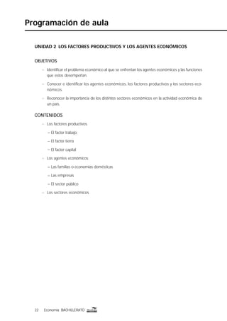 22 Economía BACHILLERATO22 Economía BACHILLERATO
UNIDAD 2 LOS FACTORES PRODUCTIVOS Y LOS AGENTES ECONÓMICOS
OBJETIVOS
n Identiﬁcar el problema económico al que se enfrentan los agentes económicos y las funciones
que estos desempeñan.
n Conocer e identiﬁcar los agentes económicos, los factores productivos y los sectores eco-
nómicos.
n Reconocer la importancia de los distintos sectores económicos en la actividad económica de
un país.
CONTENIDOS
n Los factores productivos
– El factor trabajo
– El factor tierra
– El factor capital
n Los agentes económicos
– Las familias o economías domésticas
– Las empresas
– El sector público
n Los sectores económicos
Programación de aula
 