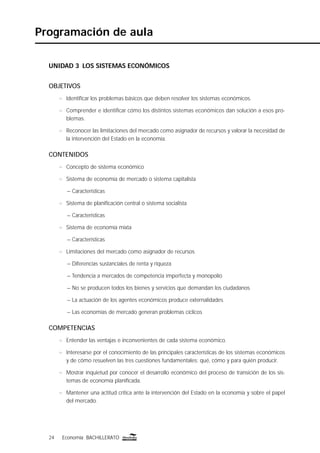 24 Economía BACHILLERATO24 Economía BACHILLERATO
Programación de aula
UNIDAD 3 LOS SISTEMAS ECONÓMICOS
OBJETIVOS
n Identiﬁcar los problemas básicos que deben resolver los sistemas económicos.
n Comprender e identiﬁcar cómo los distintos sistemas económicos dan solución a esos pro-
blemas.
n Reconocer las limitaciones del mercado como asignador de recursos y valorar la necesidad de
la intervención del Estado en la economía.
CONTENIDOS
n Concepto de sistema económico
n Sistema de economía de mercado o sistema capitalista
– Características
n Sistema de planiﬁcación central o sistema socialista
– Características
n Sistema de economía mixta
– Características
n Limitaciones del mercado como asignador de recursos
– Diferencias sustanciales de renta y riqueza
– Tendencia a mercados de competencia imperfecta y monopolio
– No se producen todos los bienes y servicios que demandan los ciudadanos
– La actuación de los agentes económicos produce externalidades
– Las economías de mercado generan problemas cíclicos
COMPETENCIAS
n Entender las ventajas e inconvenientes de cada sistema económico.
n Interesarse por el conocimiento de las principales características de los sistemas económicos
y de cómo resuelven las tres cuestiones fundamentales: qué, cómo y para quién producir.
n Mostrar inquietud por conocer el desarrollo económico del proceso de transición de los sis-
temas de economía planiﬁcada.
n Mantener una actitud crítica ante la intervención del Estado en la economía y sobre el papel
del mercado.
 