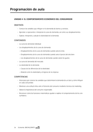 26 Economía BACHILLERATO26 Economía BACHILLERATO
Programación de aula
UNIDAD 4 EL COMPORTAMIENTO ECONÓMICO DEL CONSUMIDOR
OBJETIVOS
n Conocer las variables que inﬂuyen en la demanda de bienes y servicios.
n Aprender a representar e interpretar la curva de demanda, así como sus desplazamientos.
n Explicar, interpretar y calcular la elasticidad de la demanda.
CONTENIDOS
n La curva de demanda individual
n Los desplazamientos de la curva de demanda
– Desplazamientos de la curva de demanda cuando varía la renta
– Desplazamientos de la curva de demanda cuando varía el precio del otro bien
– Los desplazamientos de la curva de demanda cuando varían los gustos
n La curva de demanda del mercado
n La elasticidad de la demanda
– Causas de las diferencias de la elasticidad
– Relación entre la elasticidad y el ingreso de la empresa
COMPETENCIAS
n Interesarse por conocer las variables que determinan la demanda de un bien y cómo inﬂuyen
en cada consumidor.
n Mantener una actitud crítica ante el fomento del consumo mediante técnicas de marketing.
n Valorar la importancia del consumo responsable.
n Reconocer cómo las funciones matemáticas ayudan a explicar el comportamiento de los con-
sumidores.
 