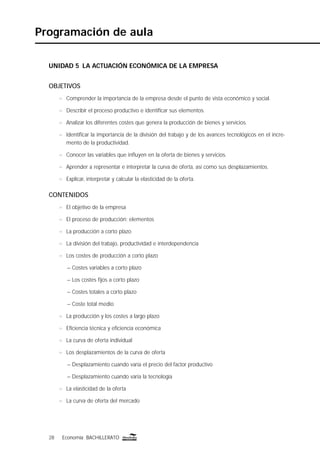 28 Economía BACHILLERATO28 Economía BACHILLERATO
Programación de aula
UNIDAD 5 LA ACTUACIÓN ECONÓMICA DE LA EMPRESA
OBJETIVOS
n Comprender la importancia de la empresa desde el punto de vista económico y social.
n Describir el proceso productivo e identiﬁcar sus elementos.
n Analizar los diferentes costes que genera la producción de bienes y servicios.
n Identiﬁcar la importancia de la división del trabajo y de los avances tecnológicos en el incre-
mento de la productividad.
n Conocer las variables que inﬂuyen en la oferta de bienes y servicios.
n Aprender a representar e interpretar la curva de oferta, así como sus desplazamientos.
n Explicar, interpretar y calcular la elasticidad de la oferta.
CONTENIDOS
n El objetivo de la empresa
n El proceso de producción: elementos
n La producción a corto plazo
n La división del trabajo, productividad e interdependencia
n Los costes de producción a corto plazo
– Costes variables a corto plazo
– Los costes ﬁjos a corto plazo
– Costes totales a corto plazo
– Coste total medio
n La producción y los costes a largo plazo
n Eﬁciencia técnica y eﬁciencia económica
n La curva de oferta individual
n Los desplazamientos de la curva de oferta
– Desplazamiento cuando varía el precio del factor productivo
– Desplazamiento cuando varía la tecnología
n La elasticidad de la oferta
n La curva de oferta del mercado
 