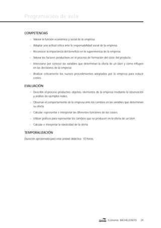 Programación de aula
29Economía BACHILLERATO
COMPETENCIAS
n Valorar la función económica y social de la empresa.
n Adoptar una actitud crítica ante la responsabilidad social de la empresa.
n Reconocer la importancia del beneﬁcio en la supervivencia de la empresa.
n Valorar los factores productivos en el proceso de formación del coste del producto.
n Interesarse por conocer las variables que determinan la oferta de un bien y cómo inﬂuyen
en las decisiones de la empresa.
n Analizar críticamente los nuevos procedimientos adoptados por la empresa para reducir
costes.
EVALUACIÓN
n Describir el proceso productivo, objetivo, elementos de la empresa mediante la observación
y análisis de ejemplos reales.
n Observar el comportamiento de la empresa ante los cambios en las variables que determinan
su oferta.
n Calcular, representar e interpretar las diferentes funciones de los costes.
n Utilizar gráﬁcos para representar los cambios que se producen en la oferta de un bien.
n Calcular e interpretar la elasticidad de la oferta.
TEMPORALIZACIÓN
Duración aproximada para esta unidad didáctica: 10 horas.
 