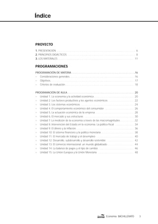 3Economía BACHILLERATO
Índice
PROYECTO
1. PRESENTACIÓN . . . . . . . . . . . . . . . . . . . . . . . . . . . . . . . . . . . . . . . . . . . . . . . . . . . . . . . . . . . 6
2. PRINCIPIOS DIDÁCTICOS . . . . . . . . . . . . . . . . . . . . . . . . . . . . . . . . . . . . . . . . . . . . . . . . . . . 8
3. LOS MATERIALES . . . . . . . . . . . . . . . . . . . . . . . . . . . . . . . . . . . . . . . . . . . . . . . . . . . . . . . . . 11
PROGRAMACIONES
PROGRAMACIÓN DE MATERIA . . . . . . . . . . . . . . . . . . . . . . . . . . . . . . . . . . . . . . . . . . . . . .16
n Consideraciones generales . . . . . . . . . . . . . . . . . . . . . . . . . . . . . . . . . . . . . . . . . . . . . . . . 16
n Objetivos. . . . . . . . . . . . . . . . . . . . . . . . . . . . . . . . . . . . . . . . . . . . . . . . . . . . . . . . . . . . . . . 17
n Criterios de evaluación. . . . . . . . . . . . . . . . . . . . . . . . . . . . . . . . . . . . . . . . . . . . . . . . . . . . 18
PROGRAMACIÓN DE AULA . . . . . . . . . . . . . . . . . . . . . . . . . . . . . . . . . . . . . . . . . . . . . . . . 20
n Unidad 1. La economía y la actividad económica . . . . . . . . . . . . . . . . . . . . . . . . . . . . . . 20
n Unidad 2. Los factores productivos y los agentes económicos . . . . . . . . . . . . . . . . . . . 22
n Unidad 3. Los sistemas económicos . . . . . . . . . . . . . . . . . . . . . . . . . . . . . . . . . . . . . . . . 24
n Unidad 4. El comportamiento económico del consumidor . . . . . . . . . . . . . . . . . . . . . . 26
n Unidad 5. La actuación económica de la empresa . . . . . . . . . . . . . . . . . . . . . . . . . . . . . 28
n Unidad 6. El mercado y sus estructuras . . . . . . . . . . . . . . . . . . . . . . . . . . . . . . . . . . . . . 30
n Unidad 7. La medición de la economía a través de las macromagnitudes . . . . . . . . . . .32
n Unidad 8. Intervención del Estado en la economía. La política ﬁscal . . . . . . . . . . . . . . 34
n Unidad 9. El dinero y la inﬂación. . . . . . . . . . . . . . . . . . . . . . . . . . . . . . . . . . . . . . . . . . . . 36
n Unidad 10. El sistema ﬁnanciero y la política monetaria . . . . . . . . . . . . . . . . . . . . . . . . . 38
n Unidad 11. El mercado de trabajo y el desempleo . . . . . . . . . . . . . . . . . . . . . . . . . . . . 40
n Unidad 12. Desarrollo, subdesarrollo y desarrollo sostenible . . . . . . . . . . . . . . . . . . . . 42
n Unidad 13. El comercio internacional: un mundo globalizado . . . . . . . . . . . . . . . . . . . . 44
n Unidad 14. La balanza de pagos y el tipo de cambio . . . . . . . . . . . . . . . . . . . . . . . . . . 46
n Unidad 15. La Unión Europea y la Unión Monetaria . . . . . . . . . . . . . . . . . . . . . . . . . . . 48
 