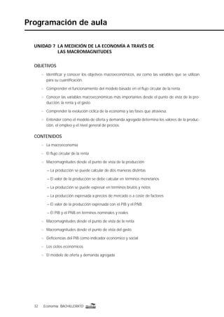 32 Economía BACHILLERATO32 Economía BACHILLERATO
Programación de aula
UNIDAD 7 LA MEDICIÓN DE LA ECONOMÍA A TRAVÉS DE
LAS MACROMAGNITUDES
OBJETIVOS
n Identiﬁcar y conocer los objetivos macroeconómicos, así como las variables que se utilizan
para su cuantiﬁcación.
n Comprender el funcionamiento del modelo basado en el ﬂujo circular de la renta.
n Conocer las variables macroeconómicas más importantes desde el punto de vista de la pro-
ducción, la renta y el gasto.
n Comprender la evolución cíclica de la economía y las fases que atraviesa.
n Entender cómo el modelo de oferta y demanda agregada determina los valores de la produc-
ción, el empleo y el nivel general de precios.
CONTENIDOS
n La macroeconomía
n El ﬂujo circular de la renta
n Macromagnitudes desde el punto de vista de la producción
– La producción se puede calcular de dos maneras distintas
– El valor de la producción se debe calcular en términos monetarios
– La producción se puede expresar en términos brutos y netos
– La producción expresada a precios de mercado o a coste de factores
– El valor de la producción expresada con el PIB y el PNB
– El PIB y el PNB en términos nominales y reales
n Macromagnitudes desde el punto de vista de la renta
n Macromagnitudes desde el punto de vista del gasto
n Deﬁciencias del PIB como indicador económico y social
n Los ciclos económicos
n El modelo de oferta y demanda agregada
 