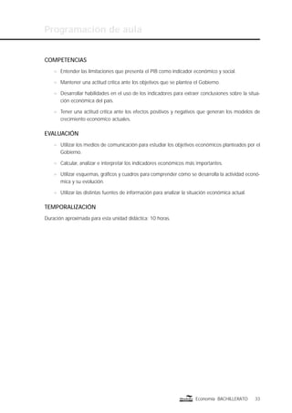 Programación de aula
33Economía BACHILLERATO
COMPETENCIAS
n Entender las limitaciones que presenta el PIB como indicador económico y social.
n Mantener una actitud crítica ante los objetivos que se plantea el Gobierno.
n Desarrollar habilidades en el uso de los indicadores para extraer conclusiones sobre la situa-
ción económica del país.
n Tener una actitud crítica ante los efectos positivos y negativos que generan los modelos de
crecimiento económico actuales.
EVALUACIÓN
n Utilizar los medios de comunicación para estudiar los objetivos económicos planteados por el
Gobierno.
n Calcular, analizar e interpretar los indicadores económicos más importantes.
n Utilizar esquemas, gráﬁcos y cuadros para comprender cómo se desarrolla la actividad econó-
mica y su evolución.
n Utilizar las distintas fuentes de información para analizar la situación económica actual.
TEMPORALIZACIÓN
Duración aproximada para esta unidad didáctica: 10 horas.
 