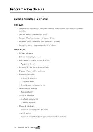 36 Economía BACHILLERATO36 Economía BACHILLERATO
Programación de aula
UNIDAD 9 EL DINERO Y LA INFLACIÓN
OBJETIVOS
n Comprender qué se entiende por dinero, sus clases, las funciones que desempeña y cómo se
cuantiﬁca.
n Describir la evolución histórica del dinero.
n Conocer el funcionamiento del mercado del dinero.
n Reconocer la relación existente entre la inﬂación y el dinero.
n Conocer las causas y las consecuencias de la inﬂación.
CONTENIDOS
n El origen del dinero
n El dinero: deﬁnición y funciones
n Instrumentos monetarios o clases de dinero
– Agregados monetarios
n El proceso de creación del dinero bancario
n El precio del dinero: el tipo de interés
n El mercado del dinero
– La demanda de dinero
– La oferta de dinero
– El equilibrio del mercado del dinero
n La inﬂación y su medición
– Tipos de inﬂación
n Causas de la inﬂación
– La inﬂación de demanda
– La inﬂación de costes
n Efectos de la inﬂación
– Pérdida de poder adquisitivo del dinero
– Incertidumbre
– Pérdida de competitividad de la producción nacional en el exterior
 
