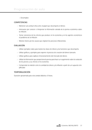Programación de aula
37Economía BACHILLERATO
– Desempleo
COMPETENCIAS
n Mantener una actitud crítica ante el papel que desempeña el dinero.
n Interesarse por conocer e interpretar la información extraída de la prensa económica sobre
la inﬂación.
n Tomar conciencia de los efectos que produce en la economía y en los agentes económicos
el problema de la inﬂación.
n Mostrar interés por las causas que originan los procesos inﬂacionistas.
EVALUACIÓN
n Utilizar ejemplos reales para ilustrar las clases de dinero y las funciones que desempeña.
n Utilizar gráﬁcos y ejemplos para exponer el proceso de creación del dinero bancario.
n Utilizar gráﬁcos para explicar el funcionamiento del mercado del dinero.
n Utilizar la información que proporciona la prensa para hacer un seguimiento sobre la evolución
de los precios y sus efectos en la economía.
n Comprender la relación entre la cantidad de dinero y la inﬂación a partir de un supuesto sim-
pliﬁcador.
TEMPORALIZACIÓN
Duración aproximada para esta unidad didáctica: 8 horas.
 