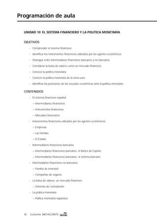 38 Economía BACHILLERATO38 Economía BACHILLERATO
Programación de aula
UNIDAD 10 EL SISTEMA FINANCIERO Y LA POLÍTICA MONETARIA
OBJETIVOS
n Comprender el sistema ﬁnanciero.
n Identiﬁcar los instrumentos ﬁnancieros utilizados por los agentes económicos.
n Distinguir entre intermediarios ﬁnancieros bancarios y no bancarios.
n Considerar la bolsa de valores como un mercado ﬁnanciero.
n Conocer la política monetaria.
n Conocer la política monetaria de la zona euro.
n Identiﬁcar las posiciones de las escuelas económicas ante la política monetaria.
CONTENIDOS
n El sistema ﬁnanciero español
– Intermediarios ﬁnancieros
– Instrumentos ﬁnancieros
– Mercados ﬁnancieros
n Instrumentos ﬁnancieros utilizados por los agentes económicos
– Empresas
– Las familias
– El Estado
n Intermediarios ﬁnancieros bancarios
– Intermediarios ﬁnancieros bancarios: el Banco de España
– Intermediarios ﬁnancieros bancarios: el sistema bancario
n Intermediarios ﬁnancieros no bancarios
– Fondos de inversión
– Compañías de seguros
n La bolsa de valores: un mercado ﬁnanciero
– Sistemas de contratación
n La política monetaria
– Política monetaria expansiva
 