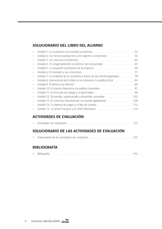 4 Economía BACHILLERATO
SOLUCIONARIO DEL LIBRO DEL ALUMNO
n Unidad 1. La economía y la actividad económica . . . . . . . . . . . . . . . . . . . . . . . . . . . . . . 52
n Unidad 2. Los factores productivos y los agentes económicos . . . . . . . . . . . . . . . . . . . 55
n Unidad 3. Los sistemas económicos . . . . . . . . . . . . . . . . . . . . . . . . . . . . . . . . . . . . . . . . 60
n Unidad 4. El comportamiento económico del consumidor . . . . . . . . . . . . . . . . . . . . . . 65
n Unidad 5. La actuación económica de la empresa . . . . . . . . . . . . . . . . . . . . . . . . . . . . . 69
n Unidad 6. El mercado y sus estructuras . . . . . . . . . . . . . . . . . . . . . . . . . . . . . . . . . . . . . 71
n Unidad 7. La medición de la economía a través de las macromagnitudes . . . . . . . . . . 78
n Unidad 8. Intervención del Estado en la economía. La política ﬁscal . . . . . . . . . . . . . . 84
n Unidad 9. El dinero y la inﬂación. . . . . . . . . . . . . . . . . . . . . . . . . . . . . . . . . . . . . . . . . . . . 88
n Unidad 10. El sistema ﬁnanciero y la política monetaria . . . . . . . . . . . . . . . . . . . . . . . . . 93
n Unidad 11. El mercado de trabajo y el desempleo . . . . . . . . . . . . . . . . . . . . . . . . . . . . 98
n Unidad 12. Desarrollo, subdesarrollo y desarrollo sostenible . . . . . . . . . . . . . . . . . . . 102
n Unidad 13. El comercio internacional: un mundo globalizado . . . . . . . . . . . . . . . . . . . 108
n Unidad 14. La balanza de pagos y el tipo de cambio . . . . . . . . . . . . . . . . . . . . . . . . . 112
n Unidad 15. La Unión Europea y la Unión Monetaria . . . . . . . . . . . . . . . . . . . . . . . . . . 116
ACTIVIDADES DE EVALUACIÓN
n Actividades de evaluación . . . . . . . . . . . . . . . . . . . . . . . . . . . . . . . . . . . . . . . . . . . . . . . . .123
SOLUCIONARIO DE LAS ACTIVIDADES DE EVALUACIÓN
Solucionario de las actividades de evaluación . . . . . . . . . . . . . . . . . . . . . . . . . . . . . . . . .153
BIBLIOGRAFÍA
Bibliografía . . . . . . . . . . . . . . . . . . . . . . . . . . . . . . . . . . . . . . . . . . . . . . . . . . . . . . . . . . . . 193
 