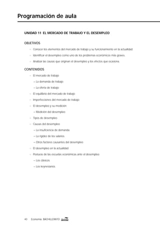 40 Economía BACHILLERATO40 Economía BACHILLERATO
Programación de aula
UNIDAD 11 EL MERCADO DE TRABAJO Y EL DESEMPLEO
OBJETIVOS
n Conocer los elementos del mercado de trabajo y su funcionamiento en la actualidad.
n Identiﬁcar el desempleo como uno de los problemas económicos más graves.
n Analizar las causas que originan el desempleo y los efectos que ocasiona.
CONTENIDOS
n El mercado de trabajo
– La demanda de trabajo
– La oferta de trabajo
n El equilibrio del mercado de trabajo
n Imperfecciones del mercado de trabajo
n El desempleo y su medición
– Medición del desempleo
n Tipos de desempleo
n Causas del desempleo
– La insuﬁciencia de demanda
– La rigidez de los salarios
– Otros factores causantes del desempleo
n El desempleo en la actualidad
n Posturas de las escuelas económicas ante el desempleo
– Los clásicos
– Los keynesianos
 