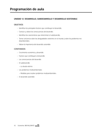 42 Economía BACHILLERATO42 Economía BACHILLERATO
Programación de aula
UNIDAD 12 DESARROLLO, SUBDESARROLLO Y DESARROLLO SOSTENIBLE
OBJETIVOS
n Identiﬁcar los principales factores que contribuyen al desarrollo.
n Conocer y valorar las consecuencias del desarrollo.
n Identiﬁcar las características que determinan el subdesarrollo.
n Tomar conciencia sobre las desigualdades existentes en el mundo y sobre los problemas me-
dioambientales.
n Valorar la importancia del desarrollo sostenible.
CONTENIDOS
n Crecimiento económico y desarrollo
n Factores que contribuyen al desarrollo
n Las consecuencias del desarrollo
n El subdesarrollo
– La deuda externa
n Los problemas medioambientales
– Medidas para resolver problemas medioambientales
n El desarrollo sostenible
 
