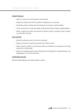 Programación de aula
43Economía BACHILLERATO
COMPETENCIAS
n Valorar y reconocer los efectos positivos del desarrollo.
n Adoptar una actitud crítica ante los problemas originados por el desarrollo.
n Desarrollar actitudes solidarias ante las diﬁcultades de los países subdesarrollados.
n Tomar conciencia de la carga que supone la deuda externa para los países subdesarrollados.
n Valorar el papel que pueden desempeñar los distintos agentes económicos para contribuir
a un desarrollo sostenible.
EVALUACIÓN
n Analizar las diferencias entre crecimiento y desarrollo.
n Analizar y comparar el estado de desarrollo de los distintos países.
n Utilizar esquemas, gráﬁcos y artículos para ilustrar la actualidad de los problemas del medio
ambiente y el subdesarrollo.
n Observar la realidad del planeta para reﬂexionar sobre los problemas medioambientales y las
desigualdades en el nivel de desarrollo.
TEMPORALIZACIÓN
Duración aproximada para esta unidad didáctica: 6 horas.
 