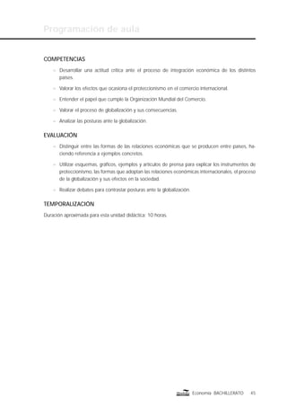 Programación de aula
45Economía BACHILLERATO
COMPETENCIAS
n Desarrollar una actitud crítica ante el proceso de integración económica de los distintos
países.
n Valorar los efectos que ocasiona el proteccionismo en el comercio internacional.
n Entender el papel que cumple la Organización Mundial del Comercio.
n Valorar el proceso de globalización y sus consecuencias.
n Analizar las posturas ante la globalización.
EVALUACIÓN
n Distinguir entre las formas de las relaciones económicas que se producen entre países, ha-
ciendo referencia a ejemplos concretos.
n Utilizar esquemas, gráﬁcos, ejemplos y artículos de prensa para explicar los instrumentos de
proteccionismo, las formas que adoptan las relaciones económicas internacionales, el proceso
de la globalización y sus efectos en la sociedad.
n Realizar debates para contrastar posturas ante la globalización.
TEMPORALIZACIÓN
Duración aproximada para esta unidad didáctica: 10 horas.
 