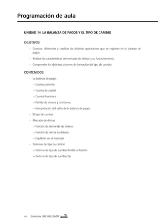 46 Economía BACHILLERATO46 Economía BACHILLERATO
Programación de aula
UNIDAD 14 LA BALANZA DE PAGOS Y EL TIPO DE CAMBIO
OBJETIVOS
n Conocer, diferenciar y clasiﬁcar las distintas operaciones que se registran en la balanza de
pagos.
n Analizar las características del mercado de divisas y su funcionamiento.
n Comprender los distintos sistemas de formación del tipo de cambio.
CONTENIDOS
n La balanza de pagos
– Cuenta corriente
– Cuenta de capital
– Cuenta ﬁnanciera
– Partida de errores y omisiones
– Interpretación del saldo de la balanza de pagos
n El tipo de cambio
n Mercado de divisas
– Función de demanda de dólares
– Función de oferta de dólares
– Equilibrio en el mercado
n Sistemas de tipo de cambio
– Sistema de tipo de cambio ﬂexible o ﬂotante
– Sistema de tipo de cambio ﬁjo
 
