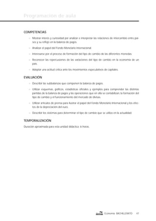 Programación de aula
47Economía BACHILLERATO
COMPETENCIAS
n Mostrar interés y curiosidad por analizar e interpretar las relaciones de intercambio entre paí-
ses y su reﬂejo en la balanza de pagos.
n Analizar el papel del Fondo Monetario Internacional.
n Interesarse por el proceso de formación del tipo de cambio de las diferentes monedas.
n Reconocer las repercusiones de las variaciones del tipo de cambio en la economía de un
país.
n Adoptar una actitud crítica ante los movimientos especulativos de capitales.
EVALUACIÓN
n Describir las subbalanzas que componen la balanza de pagos.
n Utilizar esquemas, gráﬁcos, estadísticas oﬁciales y ejemplos para comprender las distintas
partidas de la balanza de pagos y las operaciones que en ella se contabilizan, la formación del
tipo de cambio y el funcionamiento del mercado de divisas.
n Utilizar artículos de prensa para ilustrar el papel del Fondo Monetario Internacional y los efec-
tos de la depreciación del euro.
n Describir los sistemas para determinar el tipo de cambio que se utiliza en la actualidad.
TEMPORALIZACIÓN
Duración aproximada para esta unidad didáctica: 6 horas.
 
