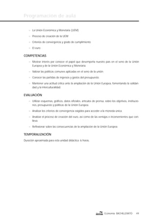 Programación de aula
49Economía BACHILLERATO
n La Unión Económica y Monetaria (UEM)
n Proceso de creación de la UEM
n Criterios de convergencia y grado de cumplimiento
n El euro
COMPETENCIAS
n Mostrar interés por conocer el papel que desempeña nuestro país en el seno de la Unión
Europea y de la Unión Económica y Monetaria.
n Valorar las políticas comunes aplicadas en el seno de la unión.
n Conocer las partidas de ingresos y gastos del presupuesto.
n Mantener una actitud crítica ante la ampliación de la Unión Europea, fomentando la solidari-
dad y la interculturalidad.
EVALUACIÓN
n Utilizar esquemas, gráﬁcos, datos oﬁciales, artículos de prensa, sobre los objetivos, institucio-
nes, presupuesto y políticas de la Unión Europea.
n Analizar los criterios de convergencia exigidos para acceder a la moneda única.
n Analizar el proceso de creación del euro, así como de las ventajas e inconvenientes que con-
lleva.
n Reﬂexionar sobre las consecuencias de la ampliación de la Unión Europea.
TEMPORALIZACIÓN
Duración aproximada para esta unidad didáctica: 6 horas.
 