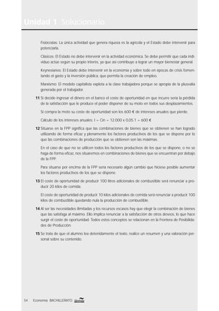 Unidad 1 Solucionario
54 Economía BACHILLERATO
Fisiócratas: La única actividad que genera riqueza es la agrícola y el Estado debe intervenir para
potenciarla.
Clásicos: El Estado no debe intervenir en la actividad económica. Se debe permitir que cada indi-
viduo actúe según su propio interés, ya que así contribuye a lograr un mayor bienestar general.
Keynesianos: El Estado debe intervenir en la economía y sobre todo en épocas de crisis fomen-
tando el gasto y la inversión pública, que permita la creación de empleo.
Marxismo: El modelo capitalista explota a la clase trabajadora porque se apropia de la plusvalía
generada por el trabajador.
11 Si decide ingresar el dinero en el banco el coste de oportunidad en que incurre sería la pérdida
de la satisfacción que le produce el poder disponer de su moto en todos sus desplazamientos.
Si compra la moto su coste de oportunidad son los 600 € de intereses anuales que pierde.
Cálculo de los intereses anuales: I = Cin = 12.000 x 0,05.1 = 600 €
12 Situarse en la FPP signiﬁca que las combinaciones de bienes que se obtienen se han logrado
utilizando de forma eﬁcaz y plenamente los factores productivos de los que se dispone por lo
que las combinaciones de producción que se obtienen son las máximas.
En el caso de que no se utilicen todos los factores productivos de los que se dispone, o no se
haga de forma eﬁcaz, nos situaremos en combinaciones de bienes que se encuentran por debajo
de la FPP.
Para situarse por encima de la FPP sería necesario algún cambio que hiciese posible aumentar
los factores productivos de los que se dispone.
13 El coste de oportunidad de producir 100 litros adicionales de combustible será renunciar a pro-
ducir 20 kilos de comida.
El coste de oportunidad de producir 10 kilos adicionales de comida será renunciar a producir 100
kilos de combustible quedando nula la producción de combustible.
14 Al ser las necesidades ilimitadas y los recursos escasos hay que elegir la combinación de bienes
que las satisfaga al máximo. Ello implica renunciar a la satisfacción de otros deseos, lo que hace
surgir el coste de oportunidad. Todos estos conceptos se relacionan en la Frontera de Posibilida-
des de Producción.
15 Se trata de que el alumno lea detenidamente el texto, realice un resumen y una valoración per-
sonal sobre su contenido.
 